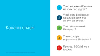 © 2018 Cisco and/or its affiliates. All rights reserved. Cisco Confidential
Каналы связи
1
2
3
4
5
У вас надежный Интернет
на всех площадках?
У вас есть резервные
каналы связи и план
на случай отказа?
У вас безлимитный
Интернет?
У аутсорсера
нормальный Интернет?
Пример: SOCaaS не в
Москве
 
