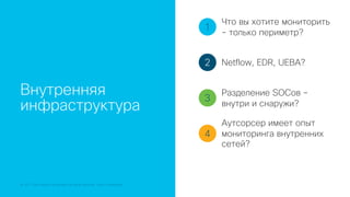 © 2018 Cisco and/or its affiliates. All rights reserved. Cisco Confidential
Внутренняя
инфраструктура
1
2
3
4
Что вы хотите мониторить
- только периметр?
Netflow, EDR, UEBA?
Разделение SOCов –
внутри и снаружи?
Аутсорсер имеет опыт
мониторинга внутренних
сетей?
 