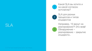 © 2018 Cisco and/or its affiliates. All rights reserved. Cisco Confidential
SLA
1
2
3
Какой SLA вы хотите и
на какой согласен
аутсорсер?
SLA для разных
процессов и типов
инцидентов
Например, 15 минут на
реагирование?! Это миф!
Обнаружение –
реагирование – закрытие
инцидента…
 