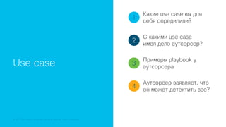 © 2018 Cisco and/or its affiliates. All rights reserved. Cisco Confidential
Use case
1
2
3
4
Какие use case вы для
себя опредилили?
С какими use case
имел дело аутсорсер?
Примеры playbook у
аутсорсера
Аутсорсер заявляет, что
он может детектить все?
 