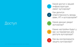 © 2018 Cisco and/or its affiliates. All rights reserved. Cisco Confidential
Доступ
1
2
3
4
5
Какой доступ к вашей
инфраструктуре
имеет аутсорсер?
Как делится
ответственность между
вами, ИТ и аутсорсером?
Какие данные увидит
аутсорсер?
Какие настройки будут у
вас на периметре для
доступа аутсорсера?
Как вы контролируете
защиту аутсорсера?
 