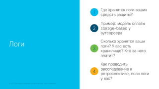 © 2018 Cisco and/or its affiliates. All rights reserved. Cisco Confidential
Логи
1
2
3
4
Где хранятся логи ваших
средств защиты?
Пример: модель оплаты
storage-based у
аутсорсера
Сколько хранятся ваши
логи? У вас есть
хранилище? Кто за него
платит?
Как проводить
расследование в
ретроспективе, если логи
у вас?
 