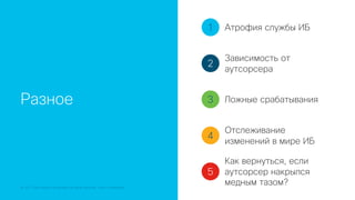 © 2018 Cisco and/or its affiliates. All rights reserved. Cisco Confidential
Разное
1
2
3
4
5
Атрофия службы ИБ
Зависимость от
аутсорсера
Ложные срабатывания
Отслеживание
изменений в мире ИБ
Как вернуться, если
аутсорсер накрылся
медным тазом?
 