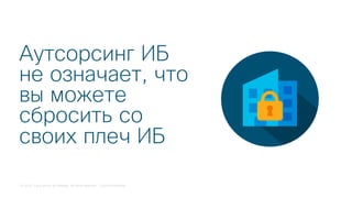 © 2018 Cisco and/or its affiliates. All rights reserved. Cisco Confidential
Аутсорсинг ИБ
не означает, что
вы можете
сбросить со
своих плеч ИБ
 