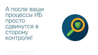 © 2018 Cisco and/or its affiliates. All rights reserved. Cisco Confidential
А после ваши
процессы ИБ
просто
сдвинутся в
сторону
контроля!
 