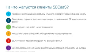 © 2018 Cisco and/or its affiliates. All rights reserved. Cisco Confidential
На что жалуются клиенты SECaaS?
1
2
3
4
5
Продажи: непонимание проблем клиента и продуктоориентированность
Внедрение сервиса: процесс адаптации – уменьшение FP идет слишком
долго
Мониторинг: «не видят ничего важного»
Несоответствие ожиданий: обнаружение vs реагирование
SLA: что они измеряют и дают ли они ценность?
6 Ценообразование: слишком дорого; демонстрация стоимость vs выгоды
 