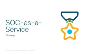 © 2018 Cisco and/or its affiliates. All rights reserved. Cisco Confidential
Пример
SOC-as-a-
Service
 