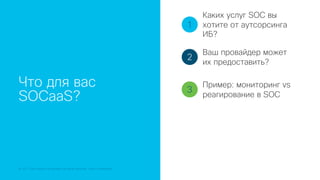 © 2018 Cisco and/or its affiliates. All rights reserved. Cisco Confidential
Что для вас
SOCaaS?
1
2
3
Каких услуг SOC вы
хотите от аутсорсинга
ИБ?
Ваш провайдер может
их предоставить?
Пример: мониторинг vs
реагирование в SOC
 