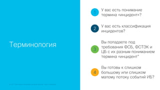 © 2018 Cisco and/or its affiliates. All rights reserved. Cisco Confidential
Терминология
1
2
3
4
У вас есть понимание
термина «инцидент»?
У вас есть классификация
инцидентов?
Вы попадаете под
требования ФСБ, ФСТЭК и
ЦБ с их разным пониманием
термина «инцидент”
Вы готовы к слишком
большому или слишком
малому потоку событий ИБ?
 