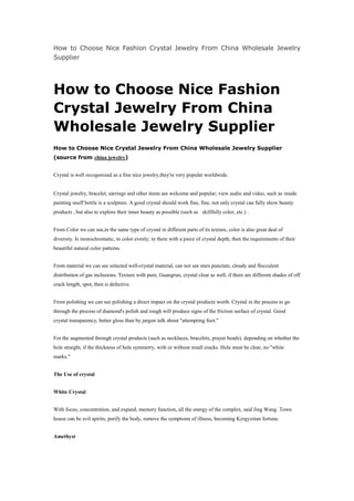 How to Choose Nice Fashion Crystal Jewelry From China Wholesale Jewelry Supplier<br />How to Choose Nice Fashion Crystal Jewelry From China Wholesale Jewelry Supplier<br />How to Choose Nice Crystal Jewelry From China Wholesale Jewelry Supplier (source from china jewelry)<br />Crystal is well recogonized as a fine nice jewelry,they're very popular worldwide.Crystal jewelry, bracelet, earrings and other items are welcome and popular; view audio and video, such as inside painting snuff bottle is a sculpture. A good crystal should work fine, fine, not only crystal can fully show beauty products , but also to explore their inner beauty as possible (such as  skillfully color, etc.) .<br />From Color we can see,in the same type of crystal in different parts of its texture, color is also great deal of diversity. Is monochromatic, to color evenly; in there with a piece of crystal depth, then the requirements of their beautiful natural color patterns.<br />From material we can see selected well-crystal material, can not see stars punctate, cloudy and flocculent distribution of gas inclusions. Texture with pure, Guangrun, crystal clear as well, if there are different shades of off crack length, spot, then is defective.<br />From polishing we can see polishing a direct impact on the crystal products worth. Crystal in the process to go through the process of diamond's polish and rough will produce signs of the friction surface of crystal. Good crystal transparency, better gloss than by jargon talk about quot;
attempting foot.quot;
<br />For the augmented through crystal products (such as necklaces, bracelets, prayer beads), depending on whether the hole straight, if the thickness of hole symmetry, with or without small cracks. Hole must be clear, no quot;
white marks.quot;
<br />The Use of crystal<br />White Crystal<br />With focus, concentration, and expand, memory function, all the energy of the complex, said Jing Wang. Town house can be evil spirits, purify the body, remove the symptoms of illness, becoming Kyrgyzstan fortune.<br />Amethyst<br />Development of intelligence, emotional stability, enhance intuition, improve interpersonal relations, travelers can bring courage and strength, and prevent the occurrence of danger. Virtuousness faithful representative of the love, often as a couple of tokens of love stone.<br />CitrineStrengthening the stomach and digestive organs of liver, especially governance cold stomach. Main side wealth, people often bring a windfall. Emotional state of mind will help smooth, the actual practice of teaching people step by step.<br />You can find various fashion jewelry wholesale on china-jewelry-wholesale.com . wholesale fashion jewelry online .besides,It offers all kinds of fashion jewelry.ie:fashion pearl jewelry,fashion gemstone jewelry,fashion silver jewelry,cheap fashion jewelry china,fashion costume jewelry and so on.Most of the items are silver jewelry and only need afew dollars. <br />Welcome to Yiwu jewellery wholesale Showroom:Contact Information:Company: Yiwu Dushang jewellery Co,.LtdNet site: http://www.china-jewelry-wholesale.com<br />