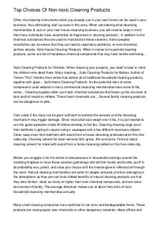 Top Choices Of Non-toxic Cleaning Products
Often, the cleaning instruments which you already use in your own home can be used in your
business, thus eliminating start up costs in this area. When considering what cleansing
merchandise to use on your new house cleansing business, you will need to keep in mind
that many individuals have sensitivities to fragrances in cleaning products , in addition to the
chemical substances that are used to manufacture those cleaners. Some peoples
sensitivities are so severe that they can lead to respiratory problems, or even bronchial
asthma attacks. Safe House Cleaning Products. When it comes to household cleaning
products, some are full of hazardous chemical compounds that may have hostile well being...
Safe Cleaning Products for Children. When cleaning your property, you need to bear in mind
the children who dwell there. Many cleaning... Safe Cleaning Products for Babies. Author of
"Green This!" Deirdre Imus writes that almost all of traditional household cleaning products,
together with glass... Safe Home Cleaning Products. As the potential risks of some
components used website in many commercial cleansing merchandise have come to life,
some... Cleaning supplies often use harsh chemical substances that break up the structure of
dust and kill mould or mildew. These harsh chemicals are... Several family cleaning products
can be dangerous to pets.
Cats under 5 lbs many not be giant sufficient to activate the sensors and the cleansing
mechanism may trigger damage. Since most adult cats weigh over 5 lbs, it is just needed to
use the guide operation mode till kittens develop to five lbs. Cleaning cleaning soap scum
from bathtubs is going to require using a squeegee and a few different necessary objects.
Clean soap scum from bathtubs with assist from a house cleansing professional on this free
video clip. Cleaning solvent for steel removes filth, grime, film and extra. Find out about
cleaning solvent for metal with assist from a home cleansing skilled on this free video clip.
Before you snuggle in for the winter to take pleasure in household evenings around the
crackling fireplace or have those vacation gatherings with all their hustle and bustle, you'll in
all probability wax, polish, and clear your house until the fireside glow is reflected all through
the room. Natural cleaning merchandise are safer for people and pets and less damaging to
the atmosphere as they are non-toxic Added benefits of natural cleaning products are that
they odor brisker, clean as nicely or higher than toxic chemical compounds, and are value-
environment friendly. The average American makes use of about forty kilos of toxic
household cleansing merchandise annually.
Many small cleaning companies have switched to non toxic and biodegradable items. These
products are most popular over chemicals or other dangerous materials. Many offices and
 