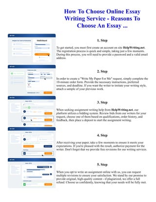 How To Choose Online Essay
Writing Service - Reasons To
Choose An Essay ...
1. Step
To get started, you must first create an account on site HelpWriting.net.
The registration process is quick and simple, taking just a few moments.
During this process, you will need to provide a password and a valid email
address.
2. Step
In order to create a "Write My Paper For Me" request, simply complete the
10-minute order form. Provide the necessary instructions, preferred
sources, and deadline. If you want the writer to imitate your writing style,
attach a sample of your previous work.
3. Step
When seeking assignment writing help from HelpWriting.net, our
platform utilizes a bidding system. Review bids from our writers for your
request, choose one of them based on qualifications, order history, and
feedback, then place a deposit to start the assignment writing.
4. Step
After receiving your paper, take a few moments to ensure it meets your
expectations. If you're pleased with the result, authorize payment for the
writer. Don't forget that we provide free revisions for our writing services.
5. Step
When you opt to write an assignment online with us, you can request
multiple revisions to ensure your satisfaction. We stand by our promise to
provide original, high-quality content - if plagiarized, we offer a full
refund. Choose us confidently, knowing that your needs will be fully met.
How To Choose Online Essay Writing Service - Reasons To Choose An Essay ... How To Choose Online Essay
Writing Service - Reasons To Choose An Essay ...
 