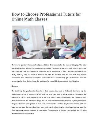 How to Choose Professional Tutors for
Online Math Classes




There is no question that out of subjects, children find Math to be the most challenging. The mind
numbing logic and process that comes with equations can be confusing, and more often than not we
end up getting mixing up equations. This in no way is a reflection of their competency or intellectual
ability, actually. This actually has more to do with the teachers and the way that they present
information. That is the very reason that we have to make sure that they get a math tutorial from the
correct teacher. In order to choose the best tutor for your child, please consider the following.

Resume

The first thing that you have to check for is their resume. You want to find out if they have had the
educational training to make sure that they know what they have to. When you check a resume, you
have to check first if what they write checks out. That means that you have to call their past employers,
check their schools and other such things that will help corroborate with what they say they had done in
the past. There are red flags too, of course. You have to make sure that they have no criminal past. You
have to make sure that the school they went to breeds the best teachers. You have to make sure that
their past experiences are aligned to your needs. If you are able to do this, you can then start thinking
about the second consideration
 