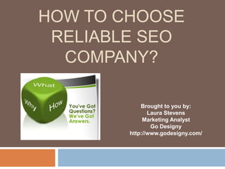 HOW TO CHOOSE 
RELIABLE SEO 
COMPANY? 
Brought to you by: 
Laura Stevens 
Marketing Analyst 
Go Designy 
http://www.godesigny.com/ 
 