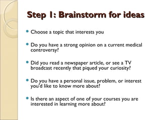 Step 1: Brainstorm for ideasStep 1: Brainstorm for ideas
 Choose a topic that interests you
 Do you have a strong opinion on a current medical
controversy?
 Did you read a newspaper article, or see a TV
broadcast recently that piqued your curiosity?
 Do you have a personal issue, problem, or interest
you'd like to know more about?
 Is there an aspect of one of your courses you are
interested in learning more about?
 