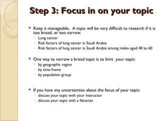 Step 3: Focus in on your topicStep 3: Focus in on your topic
 Keep it manageable. A topic will be very difficult to research if it is
too broad, or too narrow.
◦ Lung cancer
◦ Risk factors of lung cancer in Saudi Arabia
◦ Risk factors of lung cancer in Saudi Arabia among males aged 40 to 60
 One way to narrow a broad topic is to limit  your topic:
◦ by geographic region
◦ by time frame    
◦ by population group  
 If you have any uncertainties about the focus of your topic:
◦ discuss your topic with your instructor
◦ discuss your topic with a librarian
 