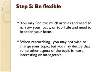 Step 5: Be flexibleStep 5: Be flexible
You may find too much articles and need to
narrow your focus, or too little and need to
broaden your focus.
When researching, you may not wish to
change your topic, but you may decide that
some other aspect of the topic is more
interesting or manageable. 
 