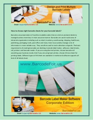 Email: Support@Barcodefor.US Website: www.BarcodeFor.US
Email: Support@Barcodefor.US Website: www.BarcodeFor.US
How to choose right barcode sheets for your barcode labels?
Barcodes are presentation of machine readable codes that are stick on products labels to
manage business inventory in more accurate manner. Barcodes are used in wide area of
industrial organization including such as retail, inventory, warehousing, shipping, healthcare,
publishing, packaging, bank, post office and many more to accurately manage a lot of
information in more reliable way. They are often used to track collections of goods. The basic
requirements of creating barcodes are desktop, barcode label maker, software, label sheets,
roll, printers and barcode reader. If you are using thermal printer, choose barcode roll
according your business needs. And if you are using laser printer, choose A4 size sheet for
printing labels. Different types of A4 sheet are available in market and software supports all
kind of A4 labels sheet.
 