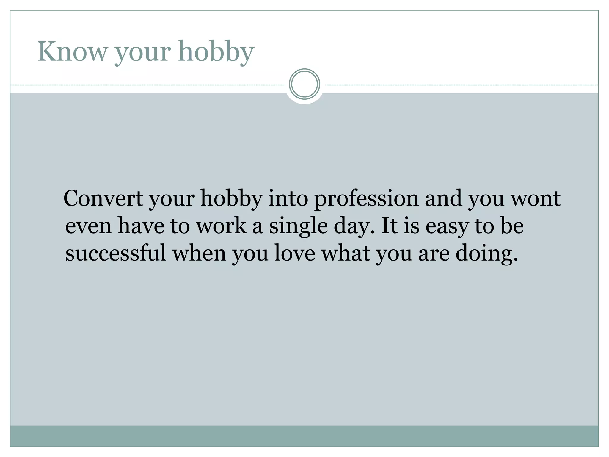 Know your hobby
Convert your hobby into profession and you wont
even have to work a single day. It is easy to be
successful when you love what you are doing.