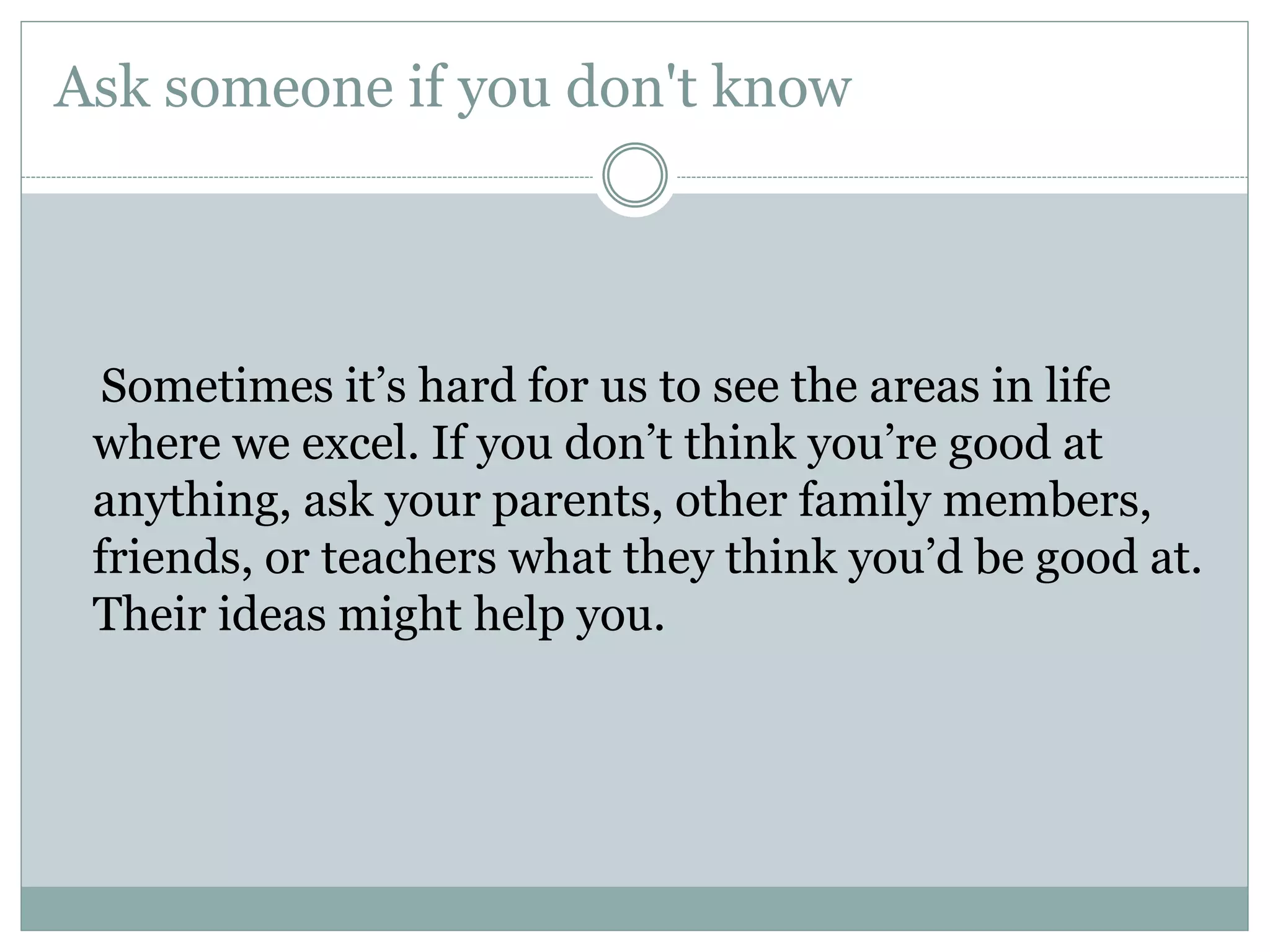 Ask someone if you don't know
Sometimes it’s hard for us to see the areas in life
where we excel. If you don’t think you’re good at
anything, ask your parents, other family members,
friends, or teachers what they think you’d be good at.
Their ideas might help you.
