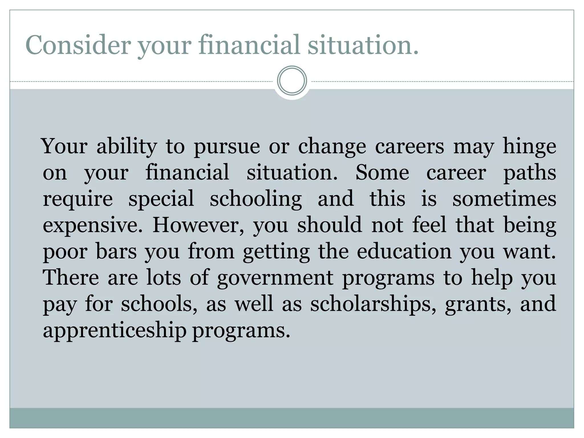 Consider your financial situation.
Your ability to pursue or change careers may hinge
on your financial situation. Some career paths
require special schooling and this is sometimes
expensive. However, you should not feel that being
poor bars you from getting the education you want.
There are lots of government programs to help you
pay for schools, as well as scholarships, grants, and
apprenticeship programs.