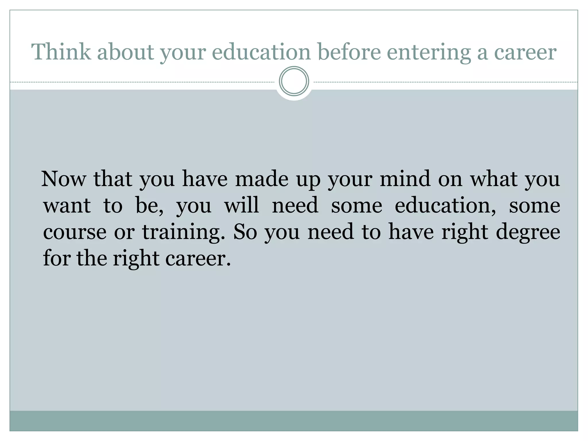 Think about your education before entering a career
Now that you have made up your mind on what you
want to be, you will need some education, some
course or training. So you need to have right degree
for the right career.