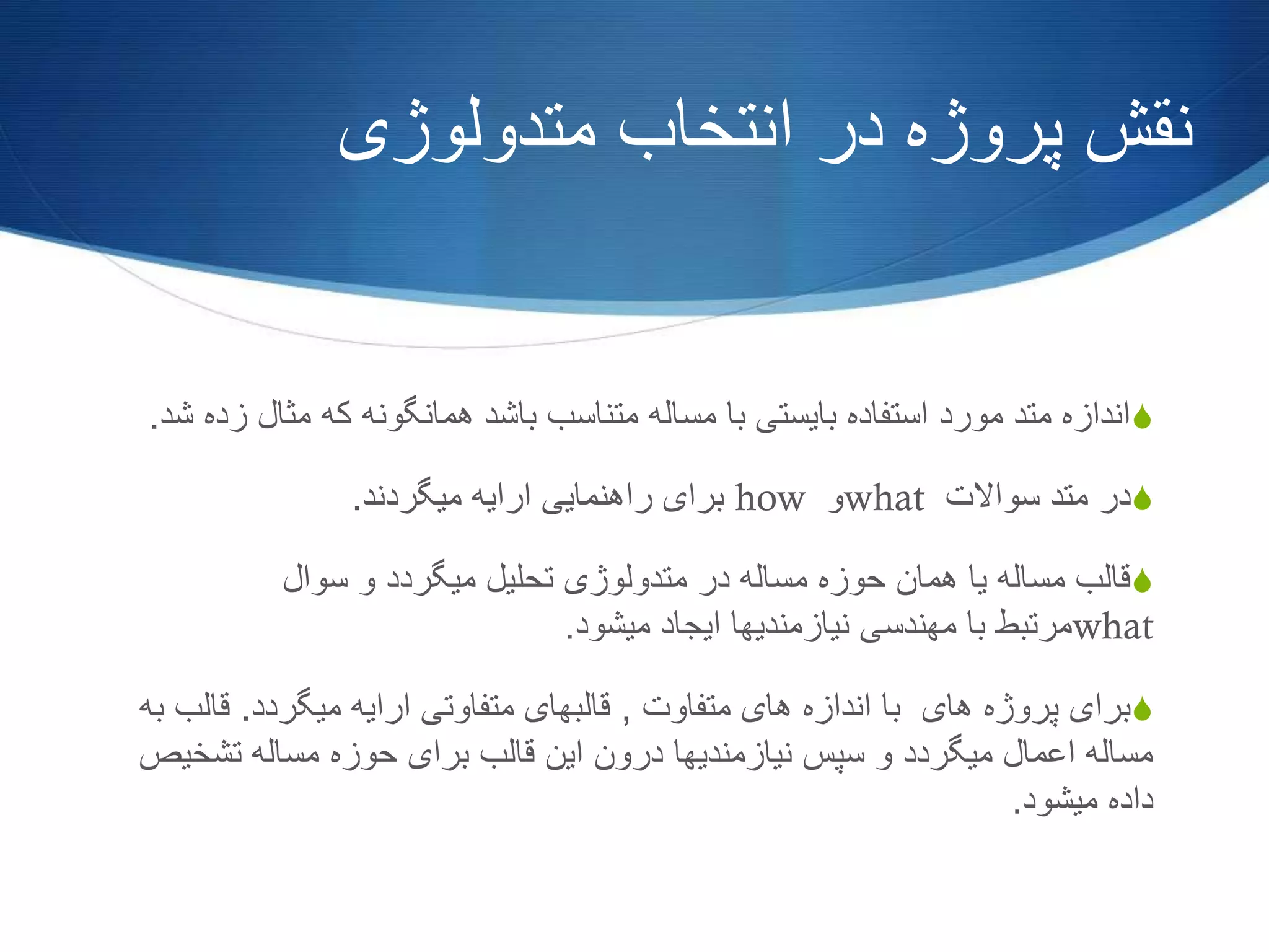 ‫متدولوژی‬ ‫انتخاب‬ ‫در‬ ‫پروژه‬ ‫نقش‬
S‫مثال‬ ‫که‬ ‫همانگونه‬ ‫باشد‬ ‫متناسب‬ ‫مساله‬ ‫با‬ ‫بایستی‬ ‫استفاده‬ ‫مورد‬ ‫متد‬ ‫اندازه‬‫شد‬ ‫زده‬.
S‫سواالت‬ ‫متد‬ ‫در‬what‫و‬how‫میگردند‬ ‫ارایه‬ ‫راهنمایی‬ ‫برای‬.
S‫سوال‬ ‫و‬ ‫میگردد‬ ‫تحلیل‬ ‫متدولوژی‬ ‫در‬ ‫مساله‬ ‫حوزه‬ ‫همان‬ ‫یا‬ ‫مساله‬ ‫قالب‬
what‫میشود‬ ‫ایجاد‬ ‫نیازمندیها‬ ‫مهندسی‬ ‫با‬ ‫مرتبط‬.
S‫متفاوت‬ ‫های‬ ‫اندازه‬ ‫با‬ ‫های‬ ‫پروژه‬ ‫برای‬,‫میگردد‬ ‫ارایه‬ ‫متفاوتی‬ ‫قالبهای‬.‫قا‬‫به‬ ‫لب‬
‫تشخ‬ ‫مساله‬ ‫حوزه‬ ‫برای‬ ‫قالب‬ ‫این‬ ‫درون‬ ‫نیازمندیها‬ ‫سپس‬ ‫و‬ ‫میگردد‬ ‫اعمال‬ ‫مساله‬‫یص‬
‫میشود‬ ‫داده‬.
 