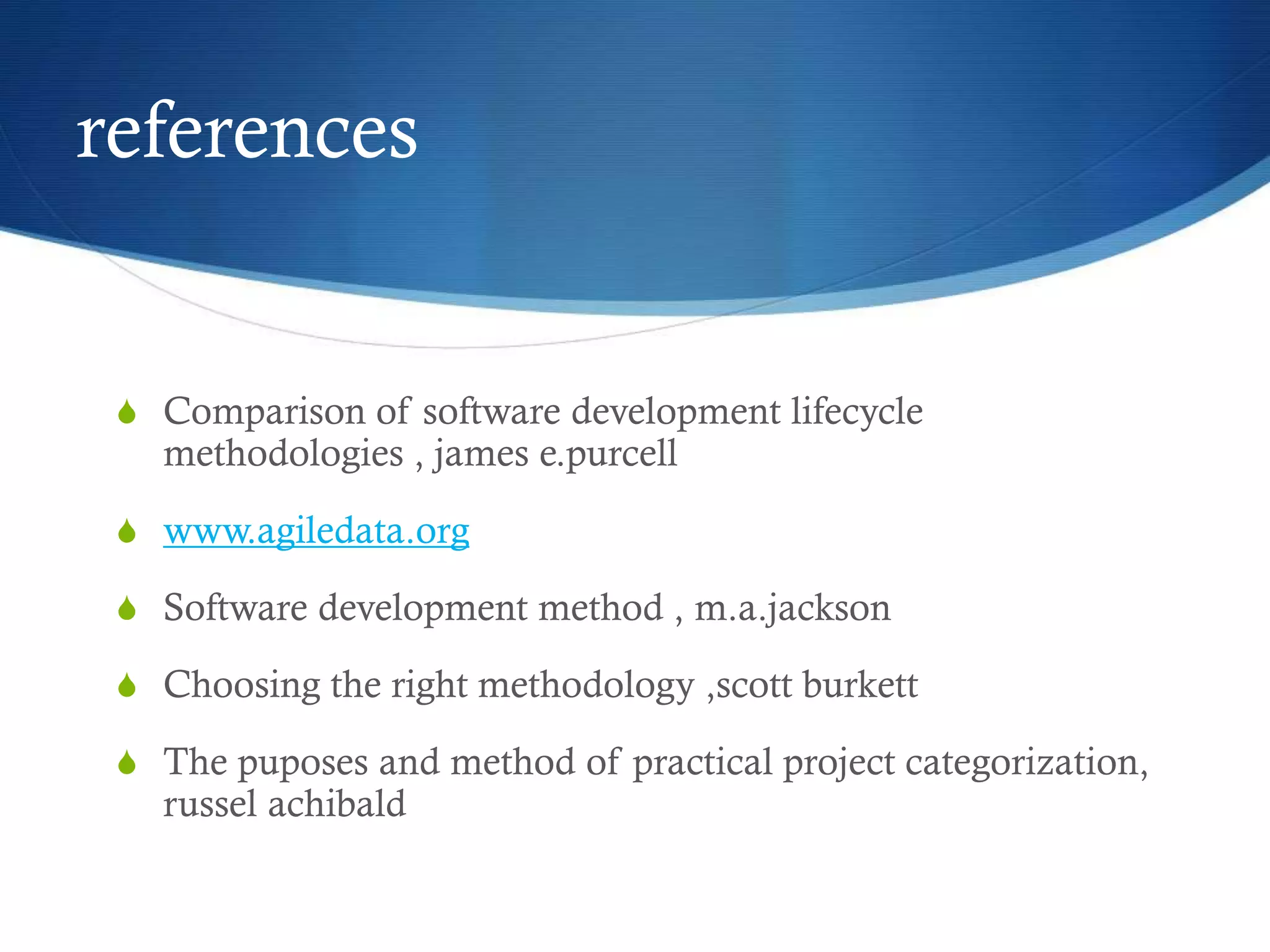 references
S Comparison of software development lifecycle
methodologies , james e.purcell
S www.agiledata.org
S Software development method , m.a.jackson
S Choosing the right methodology ,scott burkett
S The puposes and method of practical project categorization,
russel achibald
 