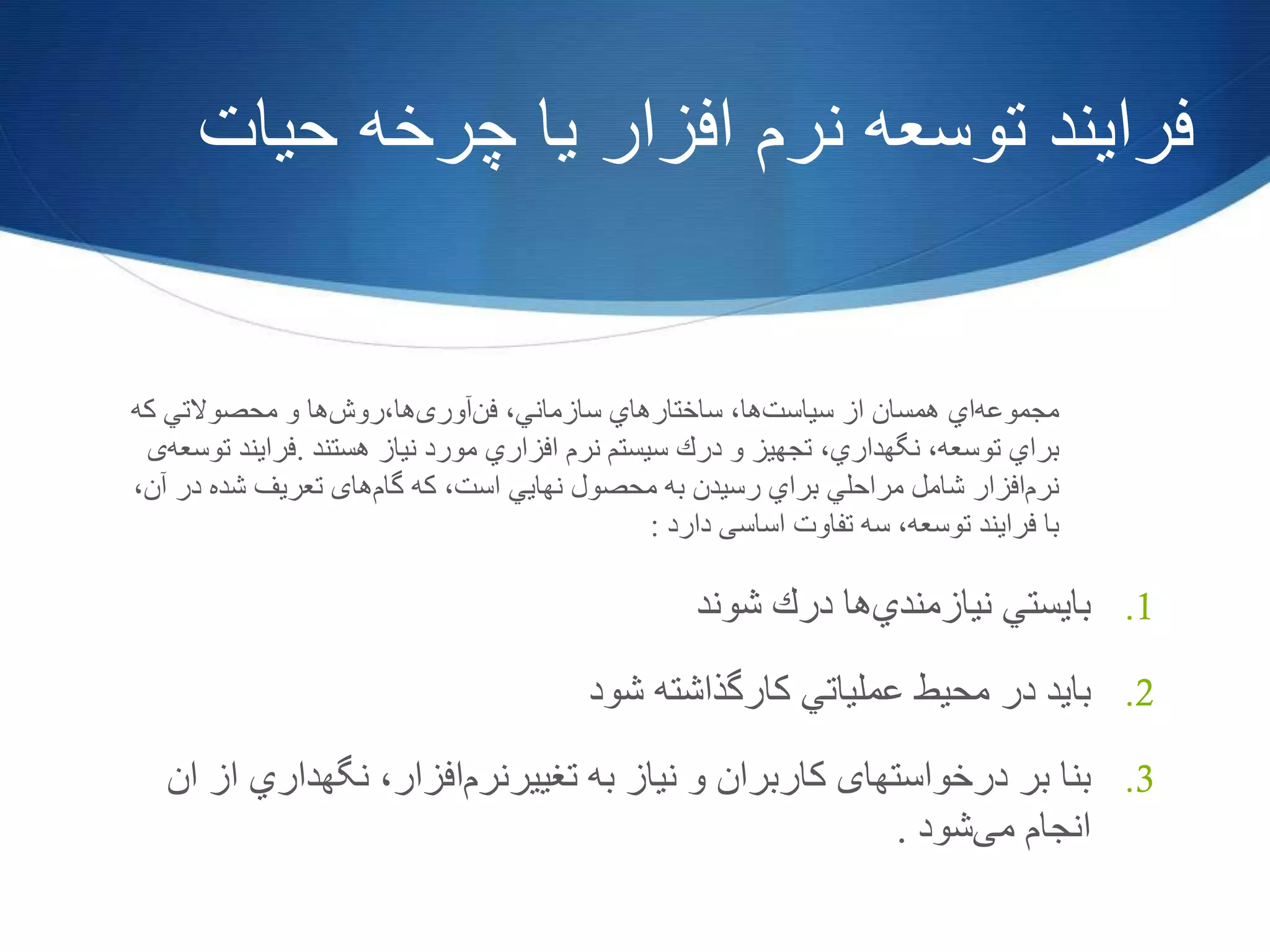 ‫حیات‬ ‫چرخه‬ ‫یا‬ ‫افزار‬ ‫نرم‬ ‫توسعه‬ ‫فرایند‬
‫مجموعه‬‫اي‬‫همسان‬‫از‬‫سیاست‬‫ها‬،‫ساختارهاي‬‫سازماني‬،‫فن‬‫آوری‬،‫ها‬‫روش‬‫ها‬‫و‬‫محصوالتي‬‫كه‬
‫براي‬‫توسعه‬،‫نگهداري‬،‫تجهیز‬‫و‬‫درك‬‫سیستم‬‫نر‬‫م‬‫افزاري‬‫مورد‬‫نیاز‬‫هستند‬.‫فرایند‬‫توسعه‬‫ی‬
‫نرم‬‫افزار‬‫شامل‬‫مراحلي‬‫براي‬‫رسیدن‬‫به‬‫محصول‬‫نهایي‬‫است‬،‫که‬‫گام‬‫های‬‫تعریف‬‫شده‬‫در‬‫آن‬،
‫با‬‫فرایند‬‫توسعه‬،‫سه‬‫تفاوت‬‫اساسی‬‫دارد‬:
.1‫بایستي‬‫نیازمندي‬‫ها‬‫درك‬‫شوند‬
.2‫باید‬‫در‬‫محیط‬‫عملیاتي‬‫كارگذاشته‬‫شود‬
.3‫بنا‬‫بر‬‫درخواستهای‬‫کاربران‬‫و‬‫نیاز‬‫به‬‫تغییرنرم‬‫افزار‬،‫نگهداري‬‫از‬‫ان‬
‫انجام‬‫می‬‫شود‬.
 