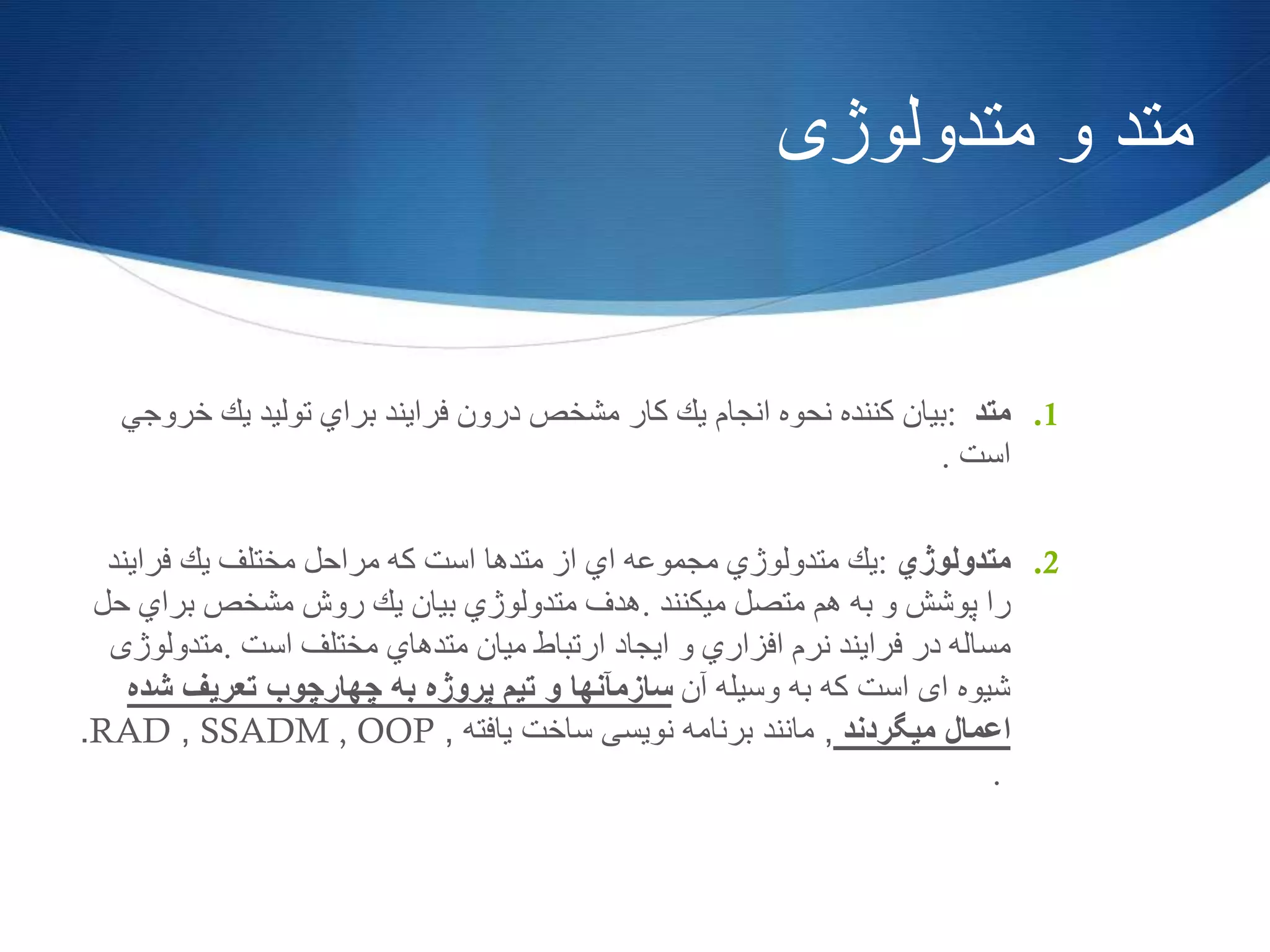 ‫متدولوژی‬ ‫و‬ ‫متد‬
.1‫متد‬:‫بیان‬‫كننده‬‫نحوه‬‫انجام‬‫یك‬‫كار‬‫مشخص‬‫درون‬‫فرایند‬‫براي‬‫تولید‬‫یك‬‫خرو‬‫جي‬
‫است‬.
.2‫متدولوژي‬:‫یك‬‫متدولوژي‬‫مجموعه‬‫اي‬‫از‬‫متدها‬‫است‬‫كه‬‫مراحل‬‫مختلف‬‫یك‬‫فرایند‬
‫را‬‫پوشش‬‫و‬‫به‬‫هم‬‫متصل‬‫میكنند‬.‫هدف‬‫متدولوژي‬‫بیان‬‫یك‬‫روش‬‫مشخص‬‫براي‬‫حل‬
‫مساله‬‫در‬‫فرایند‬‫نرم‬‫افزاري‬‫و‬‫ایجاد‬‫ارتباط‬‫میان‬‫متدهاي‬‫مختلف‬‫است‬.‫متدولوژی‬
‫آن‬ ‫وسیله‬ ‫به‬ ‫که‬ ‫است‬ ‫ای‬ ‫شیوه‬‫شده‬ ‫تعریف‬ ‫چهارچوب‬ ‫به‬ ‫پروژه‬ ‫تیم‬ ‫و‬ ‫سازمآنها‬
‫میگردند‬ ‫اعمال‬,‫یافته‬ ‫ساخت‬ ‫نویسی‬ ‫برنامه‬ ‫مانند‬,SSADM , OOP,RAD.
.
 