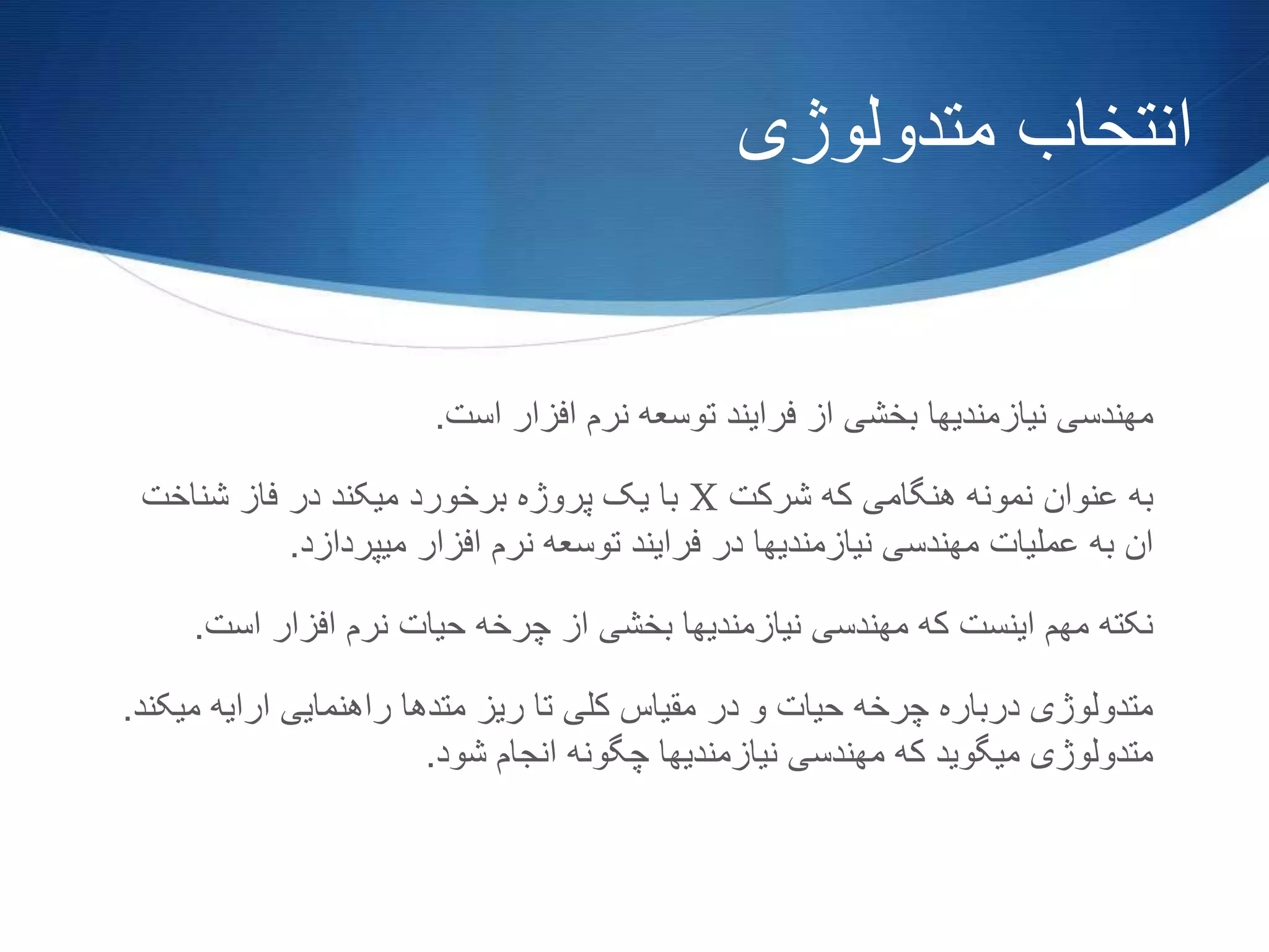 ‫متدولوژی‬ ‫انتخاب‬
‫است‬ ‫افزار‬ ‫نرم‬ ‫توسعه‬ ‫فرایند‬ ‫از‬ ‫بخشی‬ ‫نیازمندیها‬ ‫مهندسی‬.
‫شرکت‬ ‫که‬ ‫هنگامی‬ ‫نمونه‬ ‫عنوان‬ ‫به‬X‫شناخت‬ ‫فاز‬ ‫در‬ ‫میکند‬ ‫برخورد‬ ‫پروژه‬ ‫یک‬ ‫با‬
‫میپردازد‬ ‫افزار‬ ‫نرم‬ ‫توسعه‬ ‫فرایند‬ ‫در‬ ‫نیازمندیها‬ ‫مهندسی‬ ‫عملیات‬ ‫به‬ ‫ان‬.
‫است‬ ‫افزار‬ ‫نرم‬ ‫حیات‬ ‫چرخه‬ ‫از‬ ‫بخشی‬ ‫نیازمندیها‬ ‫مهندسی‬ ‫که‬ ‫اینست‬ ‫مهم‬ ‫نکته‬.
‫می‬ ‫ارایه‬ ‫راهنمایی‬ ‫متدها‬ ‫ریز‬ ‫تا‬ ‫کلی‬ ‫مقیاس‬ ‫در‬ ‫و‬ ‫حیات‬ ‫چرخه‬ ‫درباره‬ ‫متدولوژی‬‫کند‬.
‫شود‬ ‫انجام‬ ‫چگونه‬ ‫نیازمندیها‬ ‫مهندسی‬ ‫که‬ ‫میگوید‬ ‫متدولوژی‬.
 