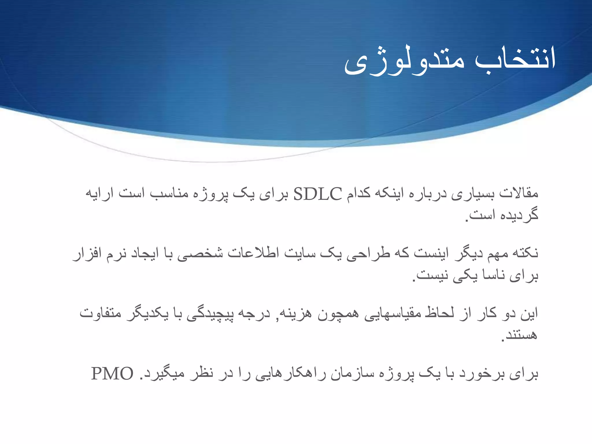 ‫متدولوژی‬ ‫انتخاب‬
‫کدام‬ ‫اینکه‬ ‫درباره‬ ‫بسیاری‬ ‫مقاالت‬SDLC‫ارایه‬ ‫است‬ ‫مناسب‬ ‫پروژه‬ ‫یک‬ ‫برای‬
‫است‬ ‫گردیده‬.
‫اف‬ ‫نرم‬ ‫ایجاد‬ ‫با‬ ‫شخصی‬ ‫اطالعات‬ ‫سایت‬ ‫یک‬ ‫طراحی‬ ‫که‬ ‫اینست‬ ‫دیگر‬ ‫مهم‬ ‫نکته‬‫زار‬
‫نیست‬ ‫یکی‬ ‫ناسا‬ ‫برای‬.
‫هزینه‬ ‫همچون‬ ‫مقیاسهایی‬ ‫لحاظ‬ ‫از‬ ‫کار‬ ‫دو‬ ‫این‬,‫مت‬ ‫یکدیگر‬ ‫با‬ ‫پیچیدگی‬ ‫درجه‬‫فاوت‬
‫هستند‬.
‫میگیرد‬ ‫نظر‬ ‫در‬ ‫را‬ ‫راهکارهایی‬ ‫سازمان‬ ‫پروژه‬ ‫یک‬ ‫با‬ ‫برخورد‬ ‫برای‬.PMO
 