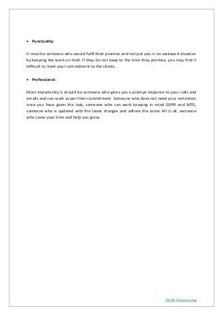 Doshi Outsourcing
• Punctuality:
It must be someone who would fulfil their promise and not put you in an awkward situation
by keeping the work on hold. If they do not keep to the time they promise, you may find it
difficult to meet your commitment to the clients.
• Professional:
Most importantly it should be someone who gives you a prompt response to your calls and
emails and can work as per their commitment. Someone who does not need your reminders
once you have given the task, someone who can work keeping in mind GDPR and MTD,
someone who is updated with the latest changes and adhere the same. All in all, someone
who saves your time and help you grow.
 