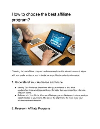 How to choose the best affiliate
program?
Choosing the best affiliate program involves several considerations to ensure it aligns
with your goals, audience, and potential earnings. Here's a step-by-step guide:
1. Understand Your Audience and Niche
● Identify Your Audience: Determine who your audience is and what
products/services would interest them. Consider their demographics, interests,
and pain points.
● Relevance to Your Niche: Choose affiliate programs offering products or services
closely related to your niche. The closer the alignment, the more likely your
audience will be interested.
2. Research Affiliate Programs
 
