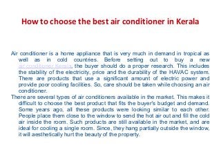 How to choose the best air conditioner in Kerala
Air conditioner is a home appliance that is very much in demand in tropical as
well as in cold countries. Before setting out to buy a new
air conditioner Kerala, the buyer should do a proper research. This includes
the stability of the electricity, price and the durability of the HAVAC system.
There are products that use a significant amount of electric power and
provide poor cooling facilities. So, care should be taken while choosing an air
conditioner.
There are several types of air conditioners available in the market. This makes it
difficult to choose the best product that fits the buyer's budget and demand.
Some years ago, all these products were looking similar to each other.
People place them close to the window to send the hot air out and fill the cold
air inside the room. Such products are still available in the market, and are
ideal for cooling a single room. Since, they hang partially outside the window,
it will aesthetically hurt the beauty of the property.
 