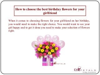 How to choose the best birthday flowers for your
girlfriend
When it comes to choosing flowers for your girlfriend on her birthday,
you would need to make the right choice. You would want to see your
girl happy and to get it done you need to make your selection of flowers
right.
 