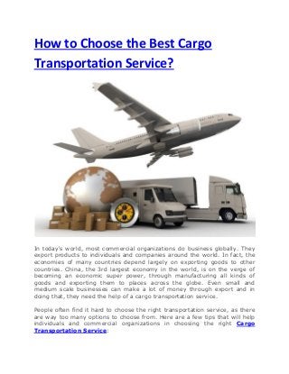How to Choose the Best Cargo
Transportation Service?

In today's world, most commercial organizations do business globally. They
export products to individuals and companies around the world. In fact, the
economies of many countries depend largely on exporting goods to other
countries. China, the 3rd largest economy in the world, is on the verge of
becoming an economic super power, through manufacturing all kinds of
goods and exporting them to places across the globe. Even small and
medium scale businesses can make a lot of money through export and in
doing that, they need the help of a cargo transportation service.
People often find it hard to choose the right transportation service, as there
are way too many options to choose from. Here are a few tips that will help
individuals and commercial organizations in choosing the right Cargo
Transportation Service:

 