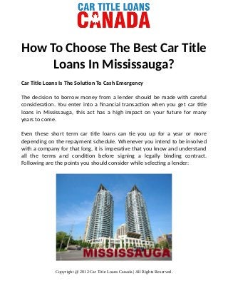 How To Choose The Best Car Title
Loans In Mississauga?
Car Title Loans Is The Solution To Cash Emergency
The decision to borrow money from a lender should be made with careful
consideration. You enter into a financial transaction when you get car title
loans in Mississauga, this act has a high impact on your future for many
years to come.
Even these short term car title loans can tie you up for a year or more
depending on the repayment schedule. Whenever you intend to be involved
with a company for that long, it is imperative that you know and understand
all the terms and condition before signing a legally binding contract.
Following are the points you should consider while selecting a lender:
Copyright @ 2012 Car Title Loans Canada | All Rights Reserved.
 