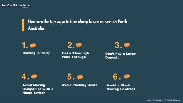 Here are the top ways to hire cheap house movers in Perth
Australia
1. 2. 3.
4. 5. 6.
www.furnituredeliverytruck.com.au
Moving Inventory Get a Thorough
Walk-Through
Don’t Pay a Large
Deposit
Avoid Moving
Companies with a
Name Switch
Avoid Packing Costs Avoid a Blank
Moving Contract
 