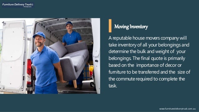 A reputable house movers companywill
take inventory of all your belongings and
determine the bulk and weight of your
belongings. The final quote is primarily
based on the importance of decor or
furniture to be transferred and the size of
the commuterequired to complete the
task.
Moving Inventory
www.furnituredeliverytruck.com.au
 
