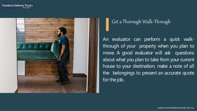 An evaluator can perform a quick walk-
through of your property when you plan to
move. A good evaluator will ask questions
about what you plan to take from your current
house to your destination, make a note of all
the belongings to present an accurate quote
for the job.
www.furnituredeliverytruck.com.au
Get a Thorough Walk-Through
 