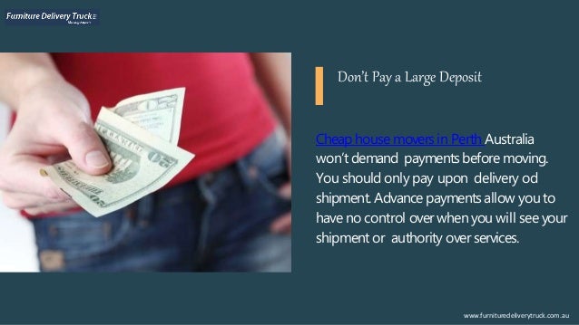 Cheaphouse movers in Perth Australia
won’t demand paymentsbefore moving.
You should only pay upon delivery od
shipment. Advance paymentsallow you to
have no control over when you will see your
shipment or authority over services.
www.furnituredeliverytruck.com.au
Don’t Pay a Large Deposit
 