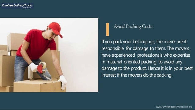 If you pack your belongings, the moverarent
responsible for damage to them.The movers
have experienced professionals who expertise
in material-oriented packing to avoid any
damageto the product. Hence it is in your best
interest if the movers do thepacking,
www.furnituredeliverytruck.com.au
Avoid Packing Costs
 