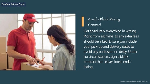 Get absolutely everything in writing.
Right from estimate to anyextra fees
should be inked. Ensure youinclude
your pick-up and delivery dates to
avoid anyconfusion or delay. Under
no circumstances, sign ablank
contract that leaves loose ends.
listing.
www.furnituredeliverytruck.com.au
Avoid a Blank Moving
Contract
 