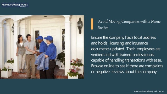Ensure the companyhasalocal address
and holds licensing and insurance
documents updated. Their employees are
verified and well-trained professionals
capable of handling transactions withease.
Browse online to see if there are complaints
or negative reviews about the company.
www.furnituredeliverytruck.com.au
Avoid Moving Companies with a Name
Switch
 
