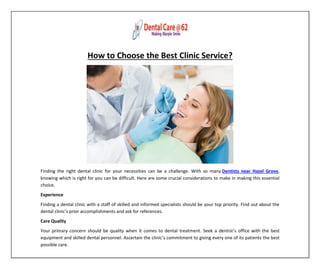 How to Choose the Best Clinic Service?
Finding the right dental clinic for your necessities can be a challenge. With so many Dentists near Hazel Grove,
knowing which is right for you can be difficult. Here are some crucial considerations to make in making this essential
choice.
Experience
Finding a dental clinic with a staff of skilled and informed specialists should be your top priority. Find out about the
dental clinic’s prior accomplishments and ask for references.
Care Quality
Your primary concern should be quality when it comes to dental treatment. Seek a dentist’s office with the best
equipment and skilled dental personnel. Ascertain the clinic’s commitment to giving every one of its patients the best
possible care.
 