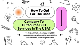To find out the best outsourcing SEO
services company in the USA, you need to
consider a few points to get started.
 