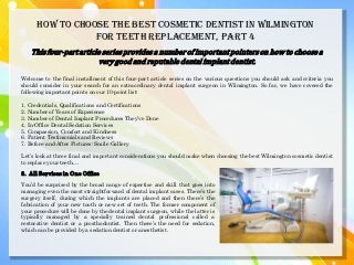 How to Choose the Best Cosmetic Dentist in Wilmington
for Teeth Replacement, PART 4
Thisfour-partarticleseriesprovidesa numberof importantpointerson how to choosea
verygood and reputabledental implantdentist.
Welcome to the final installment of this four-part article series on the various questions you should ask and criteria you
should consider in your search for an extraordinary dental implant surgeon in Wilmington. So far, we have covered the
following important points on our 10-point list:
1. Credentials, Qualifications and Certifications
2. Number of Years of Experience
3. Number of Dental Implant Procedures They’ve Done
4. In-Office Dental Sedation Services
5. Compassion, Comfort and Kindness
6. Patient Testimonials and Reviews
7. Before-and-After Pictures: Smile Gallery
Let’s look at three final and important considerations you should make when choosing the best Wilmington cosmetic dentist
to replace your teeth…
8. All Services in One Office
You’d be surprised by the broad range of expertise and skill that goes into
managing even the most straightforward of dental implant cases. There’s the
surgery itself, during which the implants are placed and then there’s the
fabrication of your new tooth or new set of teeth. The former component of
your procedure will be done by the dental implant surgeon, while the latter is
typically managed by a specially trained dental professional called a
restorative dentist or a prosthodontist. Then there’s the need for sedation,
which can be provided by a sedation dentist or anesthetist.
 