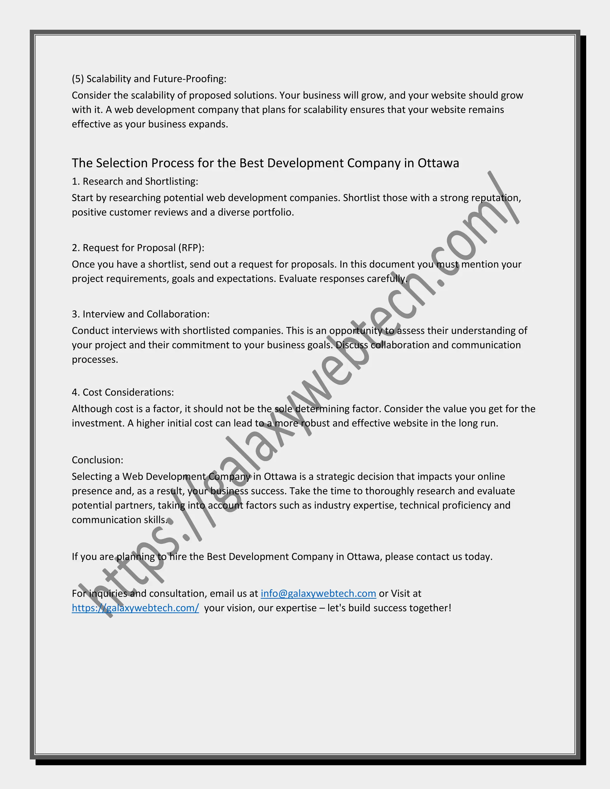 (5) Scalability and Future-Proofing:
Consider the scalability of proposed solutions. Your business will grow, and your website should grow
with it. A web development company that plans for scalability ensures that your website remains
effective as your business expands.
The Selection Process for the Best Development Company in Ottawa
1. Research and Shortlisting:
Start by researching potential web development companies. Shortlist those with a strong reputation,
positive customer reviews and a diverse portfolio.
2. Request for Proposal (RFP):
Once you have a shortlist, send out a request for proposals. In this document you must mention your
project requirements, goals and expectations. Evaluate responses carefully.
3. Interview and Collaboration:
Conduct interviews with shortlisted companies. This is an opportunity to assess their understanding of
your project and their commitment to your business goals. Discuss collaboration and communication
processes.
4. Cost Considerations:
Although cost is a factor, it should not be the sole determining factor. Consider the value you get for the
investment. A higher initial cost can lead to a more robust and effective website in the long run.
Conclusion:
Selecting a Web Development Company in Ottawa is a strategic decision that impacts your online
presence and, as a result, your business success. Take the time to thoroughly research and evaluate
potential partners, taking into account factors such as industry expertise, technical proficiency and
communication skills.
If you are planning to hire the Best Development Company in Ottawa, please contact us today.
For inquiries and consultation, email us at info@galaxywebtech.com or Visit at
https://galaxywebtech.com/ your vision, our expertise – let's build success together!
 