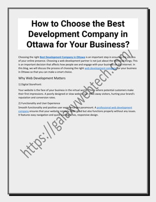 How to Choose the Best
Development Company in
Ottawa for Your Business?
Choosing the right Best Development Company in Ottawa is an important step in ensuring the success
of your online presence. Choosing a web development partner is not just about the technical things; This
is an important decision that affects how people see and engage with your business on the Internet. In
this blog, we will discuss the process of choosing the right web development company for your business
in Ottawa so that you can make a smart choice.
Why Web Development Matters
1) Digital Storefront:
Your website is the face of your business in the virtual world. This is where potential customers make
their first impressions. A poorly designed or slow website can drive away visitors, hurting your brand's
reputation and conversion rates.
2) Functionality and User Experience
Smooth functionality and positive user experience are paramount. A professional web development
company ensures that your website not only looks good but also functions properly without any issues.
It features easy navigation and quick loading times, responsive design.
 